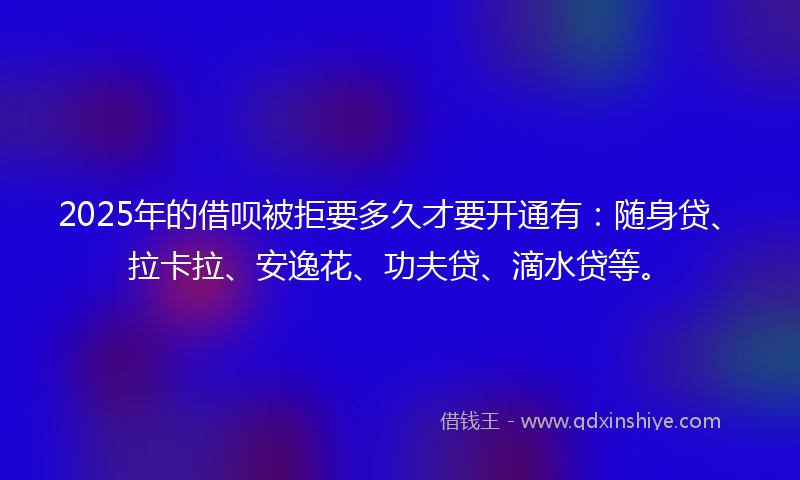 2025年的借呗被拒要多久才要开通有：随身贷、拉卡拉、安逸花、功夫贷、滴水贷等。