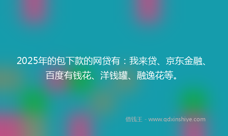2025年的包下款的网贷有：我来贷、京东金融、百度有钱花、洋钱罐、融逸花等。