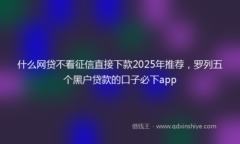 什么网贷不看征信直接下款2025年推荐，罗列五个黑户贷款的口子必下app