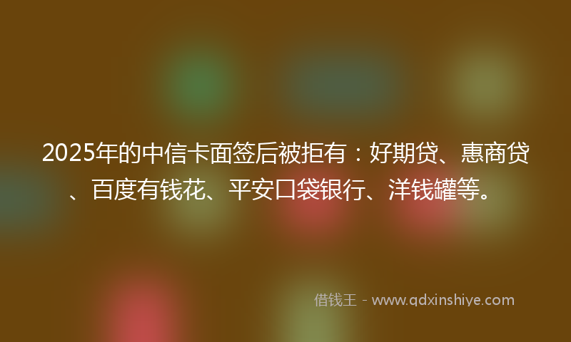 2025年的中信卡面签后被拒有：好期贷、惠商贷、百度有钱花、平安口袋银行、洋钱罐等。