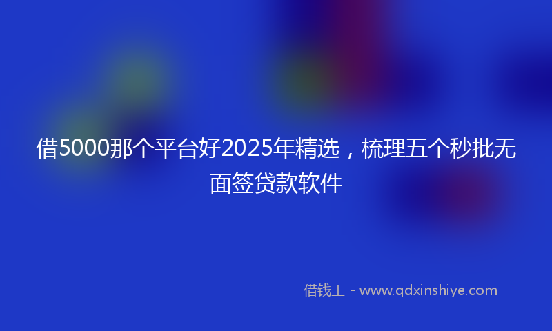 借5000那个平台好2025年精选，梳理五个秒批无面签贷款软件