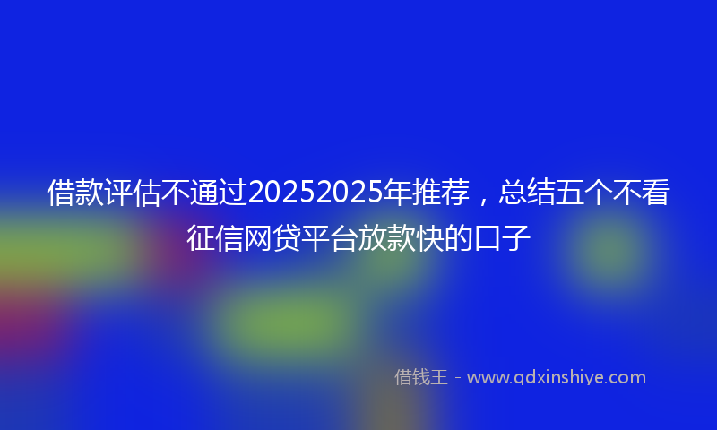 借款评估不通过20252025年推荐，总结五个不看征信网贷平台放款快的口子