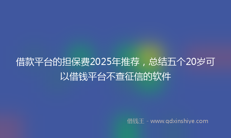 借款平台的担保费2025年推荐，总结五个20岁可以借钱平台不查征信的软件