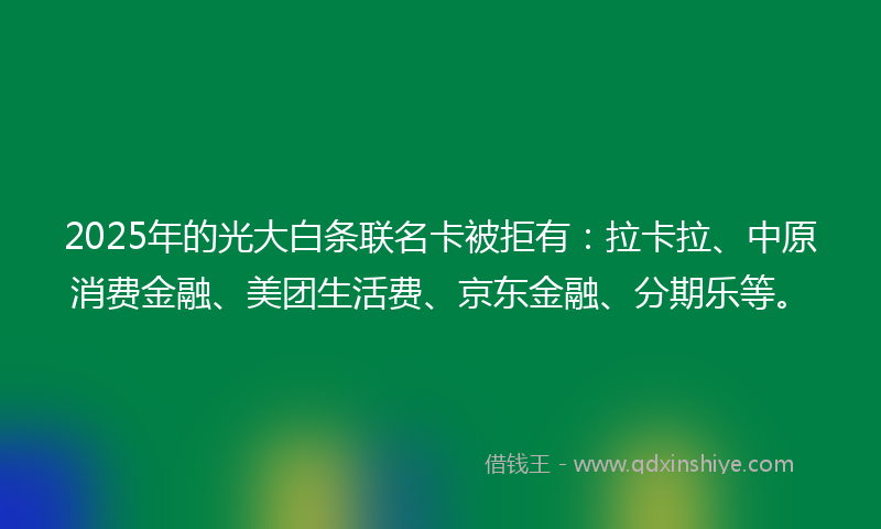 2025年的光大白条联名卡被拒有：拉卡拉、中原消费金融、美团生活费、京东金融、分期乐等。