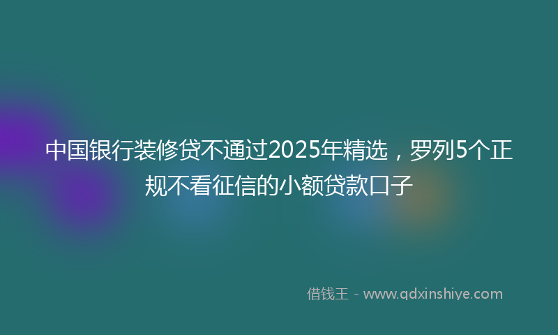 中国银行装修贷不通过2025年精选,罗列5个正规不看征信的小额贷款口子