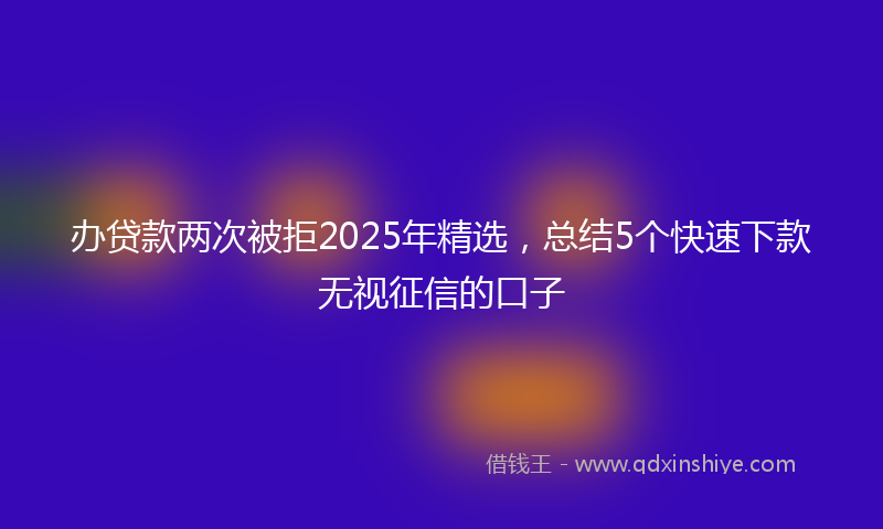 办贷款两次被拒2025年精选，总结5个快速下款无视征信的口子