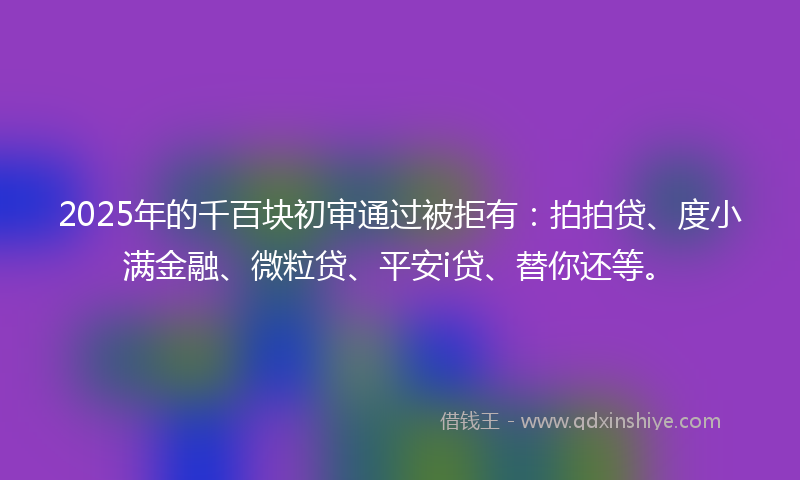 2025年的千百块初审通过被拒有：拍拍贷、度小满金融、微粒贷、平安i贷、替你还等。