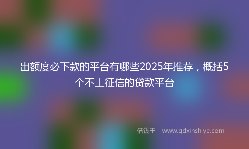 出额度必下款的平台有哪些2025年推荐，概括5个不上征信的贷款平台