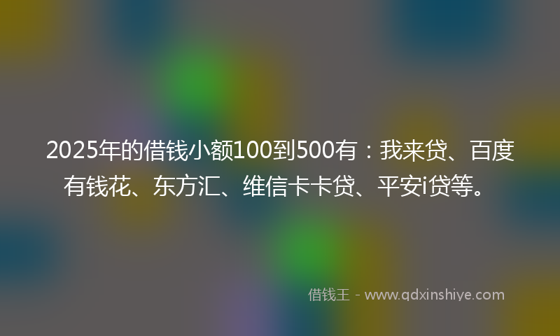 2025年的借钱小额100到500有：我来贷、百度有钱花、东方汇、维信卡卡贷、平安i贷等。