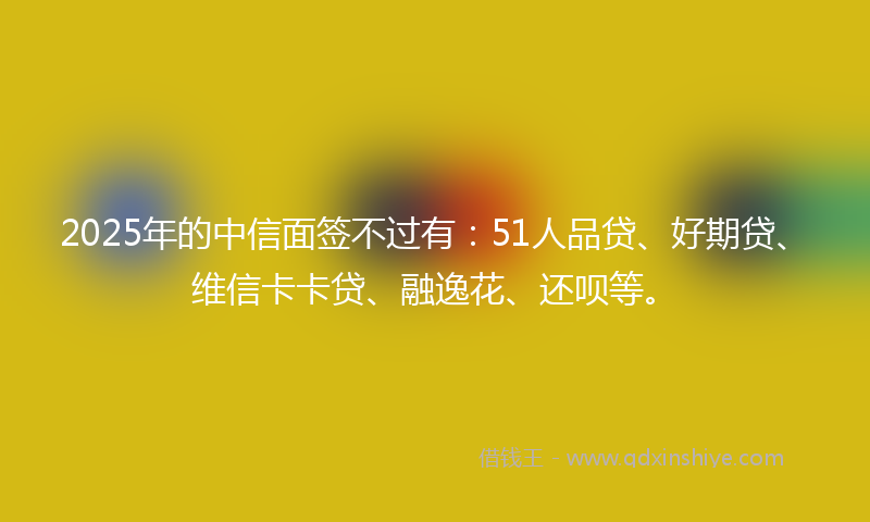 2025年的中信面签不过有：51人品贷、好期贷、维信卡卡贷、融逸花、还呗等。