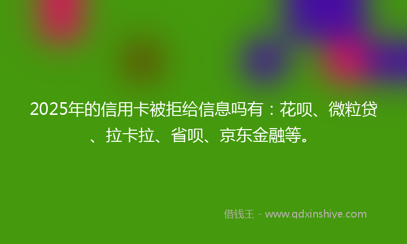 2025年的信用卡被拒给信息吗有：花呗、微粒贷、拉卡拉、省呗、京东金融等。