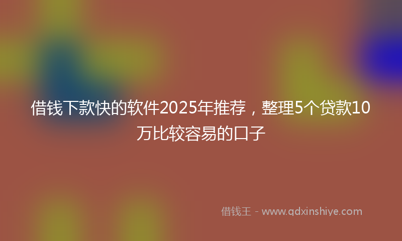借钱下款快的软件2025年推荐，整理5个贷款10万比较容易的口子