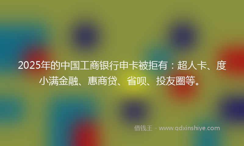 2025年的中国工商银行申卡被拒有:超人卡、度小满金融、惠商贷、省呗、投友圈等。