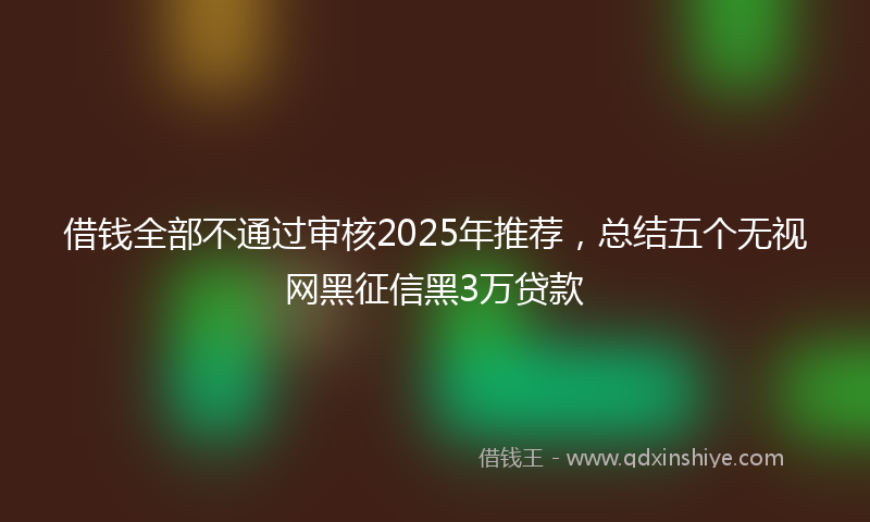 借钱全部不通过审核2025年推荐，总结五个无视网黑征信黑3万贷款