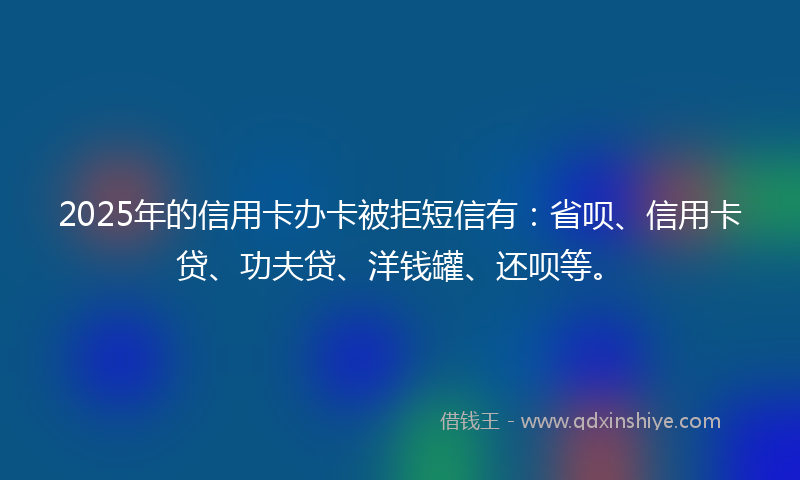 2025年的信用卡办卡被拒短信有：省呗、信用卡贷、功夫贷、洋钱罐、还呗等。