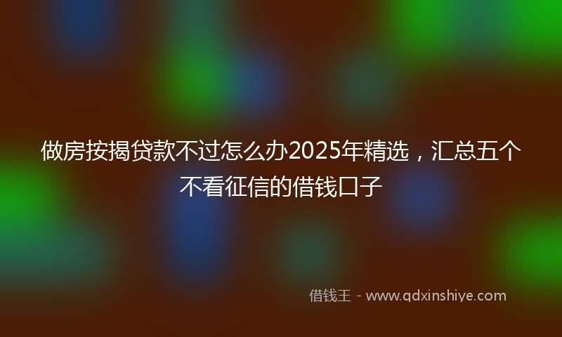 做房按揭贷款不过怎么办2025年精选，汇总五个不看征信的借钱口子