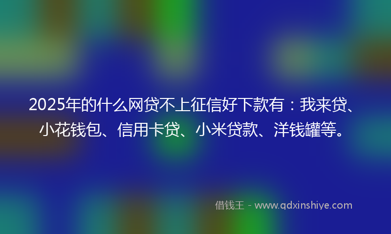 2025年的什么网贷不上征信好下款有：我来贷、小花钱包、信用卡贷、小米贷款、洋钱罐等。