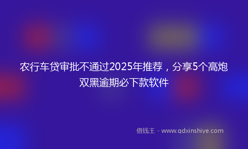 农行车贷审批不通过2025年推荐，分享5个高炮双黑逾期必下款软件