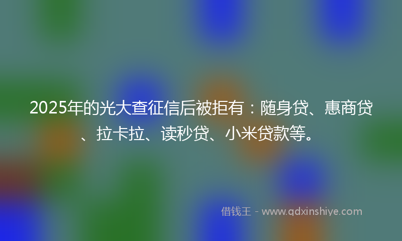 2025年的光大查征信后被拒有：随身贷、惠商贷、拉卡拉、读秒贷、小米贷款等。