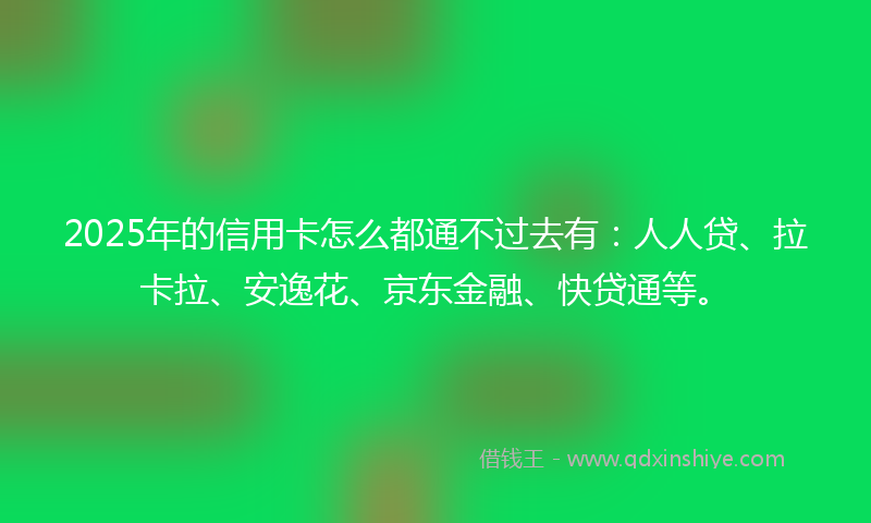 2025年的信用卡怎么都通不过去有：人人贷、拉卡拉、安逸花、京东金融、快贷通等。