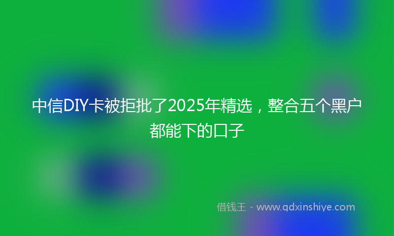 中信DIY卡被拒批了2025年精选，整合五个黑户都能下的口子