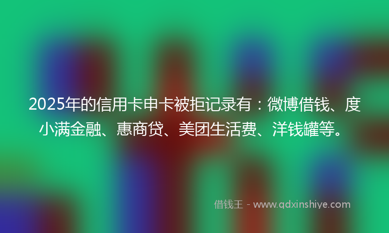 2025年的信用卡申卡被拒记录有：微博借钱、度小满金融、惠商贷、美团生活费、洋钱罐等。