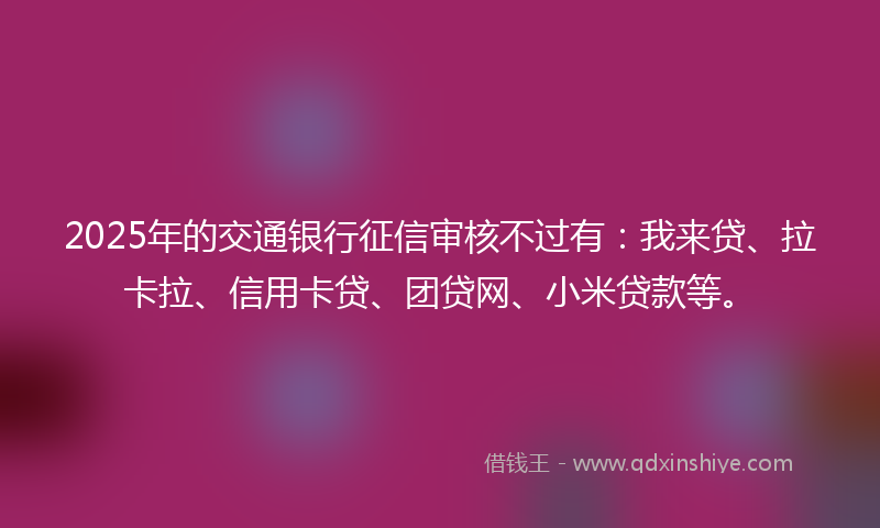 2025年的交通银行征信审核不过有：我来贷、拉卡拉、信用卡贷、团贷网、小米贷款等。