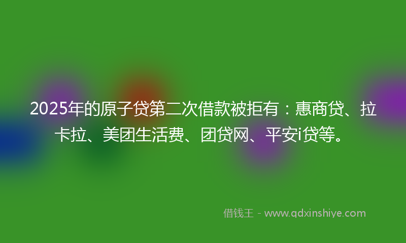 2025年的原子贷第二次借款被拒有：惠商贷、拉卡拉、美团生活费、团贷网、平安i贷等。