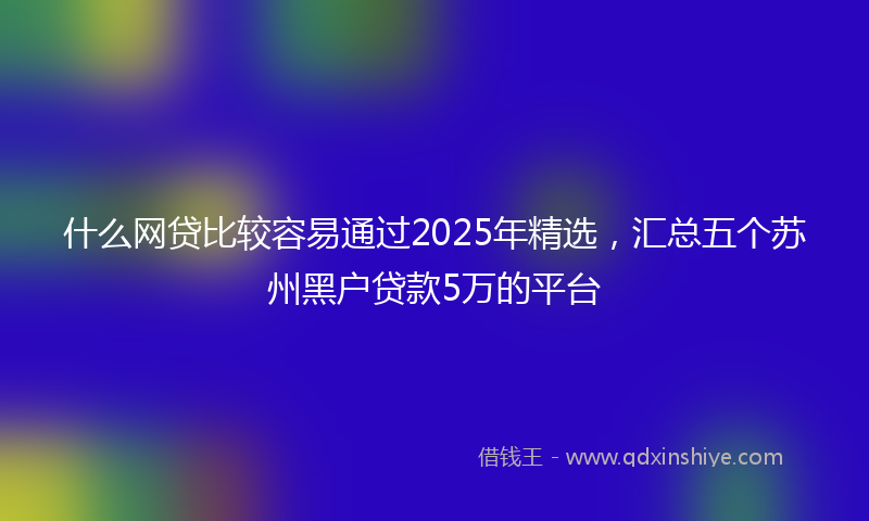 什么网贷比较容易通过2025年精选，汇总五个苏州黑户贷款5万的平台