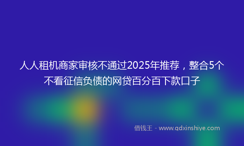 人人租机商家审核不通过2025年推荐，整合5个不看征信负债的网贷百分百下款口子