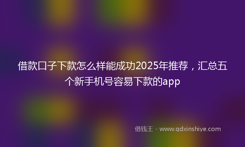 借款口子下款怎么样能成功2025年推荐，汇总五个新手机号容易下款的app