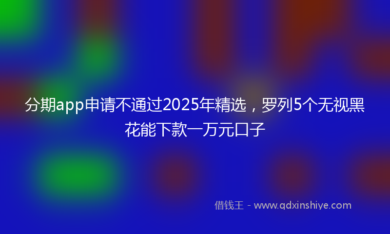 分期app申请不通过2025年精选，罗列5个无视黑花能下款一万元口子