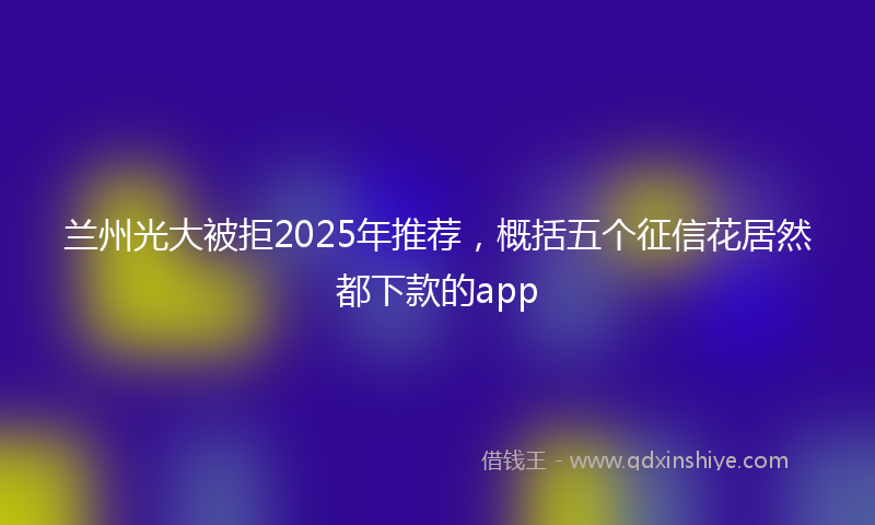 兰州光大被拒2025年推荐，概括五个征信花居然都下款的app