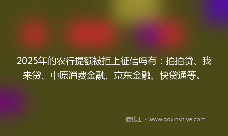 2025年的农行提额被拒上征信吗有：拍拍贷、我来贷、中原消费金融、京东金融、快贷通等。