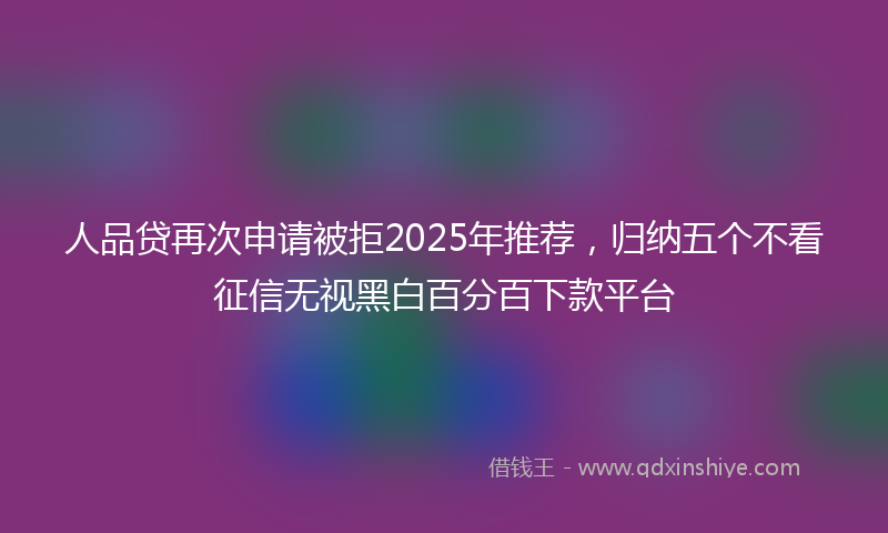 人品贷再次申请被拒2025年推荐，归纳五个不看征信无视黑白百分百下款平台