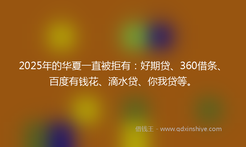 2025年的华夏一直被拒有：好期贷、360借条、百度有钱花、滴水贷、你我贷等。