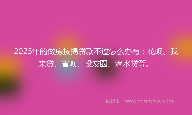 2025年的做房按揭贷款不过怎么办有：花呗、我来贷、省呗、投友圈、滴水贷等。