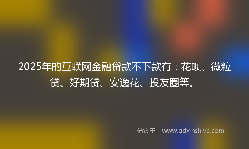 2025年的互联网金融贷款不下款有：花呗、微粒贷、好期贷、安逸花、投友圈等。