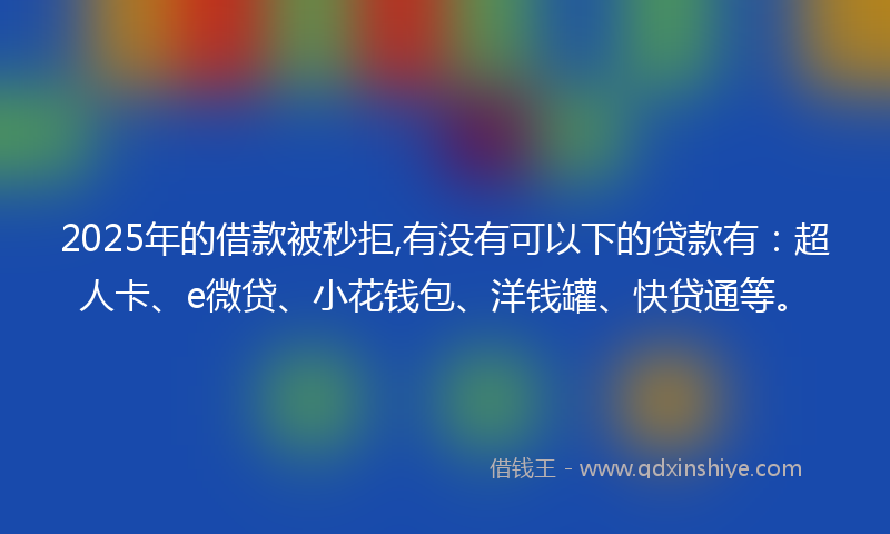 2025年的借款被秒拒,有没有可以下的贷款有：超人卡、e微贷、小花钱包、洋钱罐、快贷通等。
