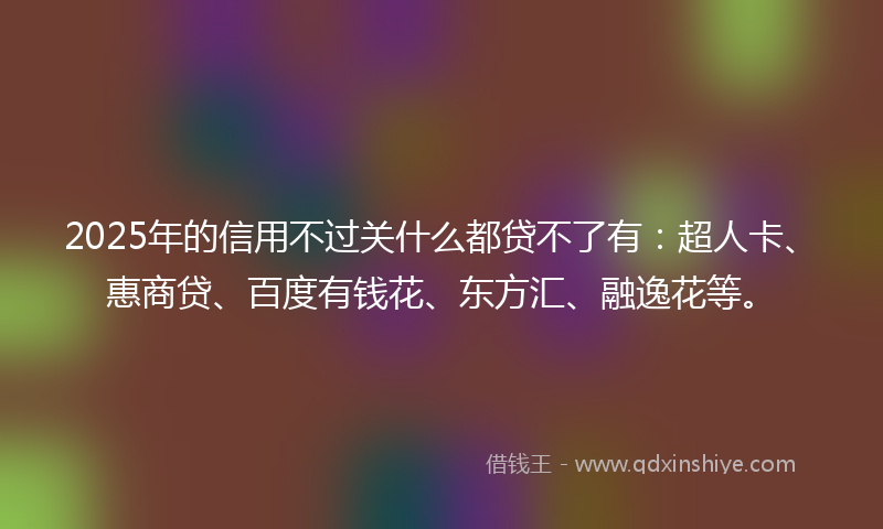 2025年的信用不过关什么都贷不了有：超人卡、惠商贷、百度有钱花、东方汇、融逸花等。