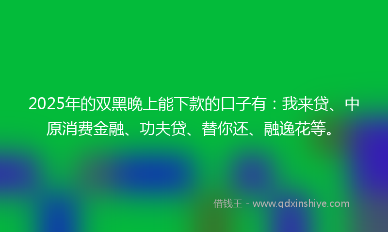 2025年的双黑晚上能下款的口子有：我来贷、中原消费金融、功夫贷、替你还、融逸花等。