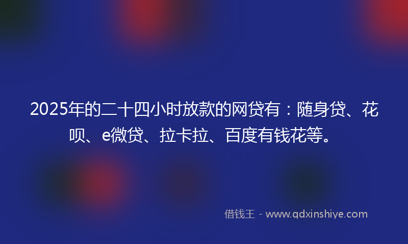 2025年的二十四小时放款的网贷有：随身贷、花呗、e微贷、拉卡拉、百度有钱花等。