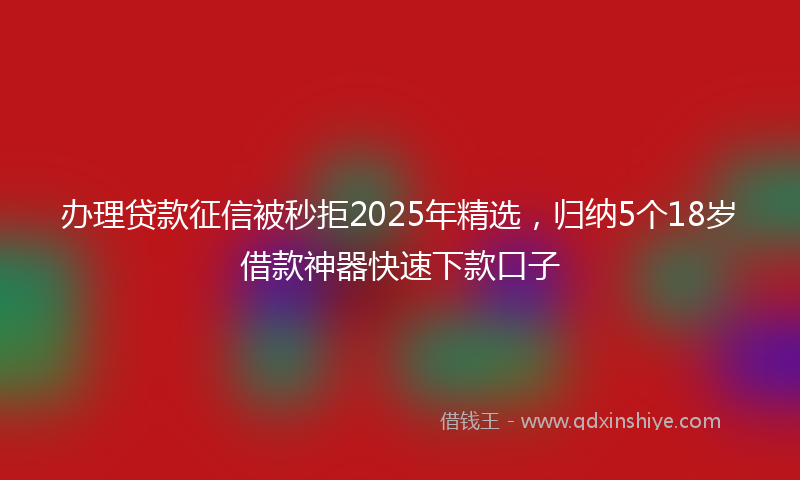 办理贷款征信被秒拒2025年精选，归纳5个18岁借款神器快速下款口子