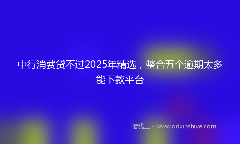中行消费贷不过2025年精选，整合五个逾期太多能下款平台