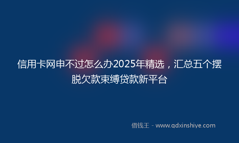 信用卡网申不过怎么办2025年精选，汇总五个摆脱欠款束缚贷款新平台