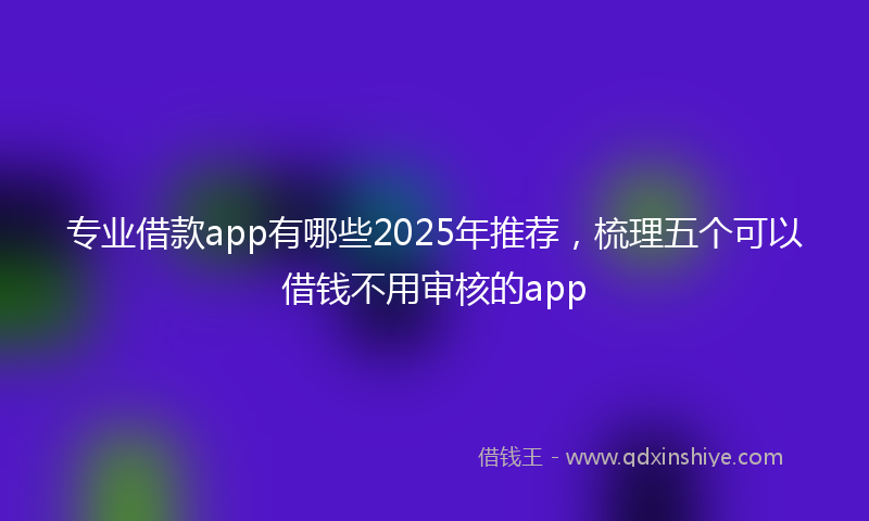 专业借款app有哪些2025年推荐，梳理五个可以借钱不用审核的app