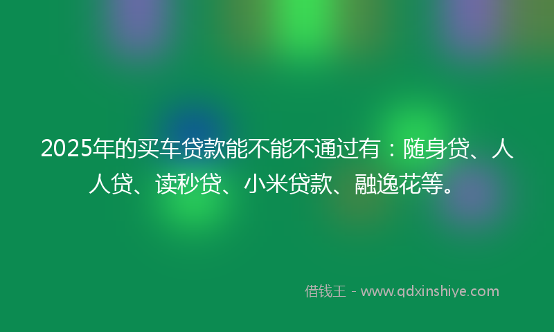 2025年的买车贷款能不能不通过有：随身贷、人人贷、读秒贷、小米贷款、融逸花等。