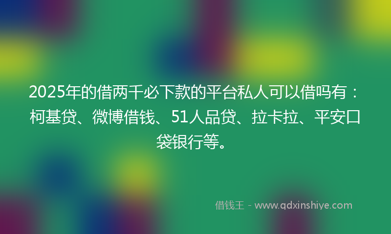 2025年的借两千必下款的平台私人可以借吗有：柯基贷、微博借钱、51人品贷、拉卡拉、平安口袋银行等。