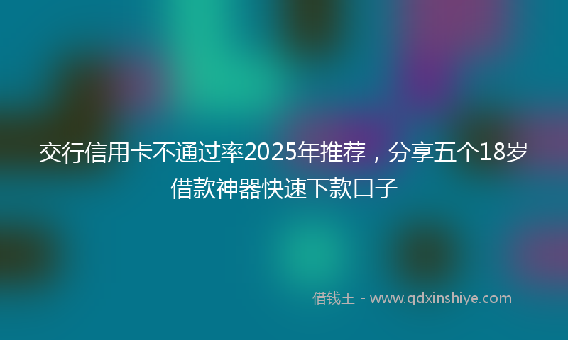 交行信用卡不通过率2025年推荐，分享五个18岁借款神器快速下款口子