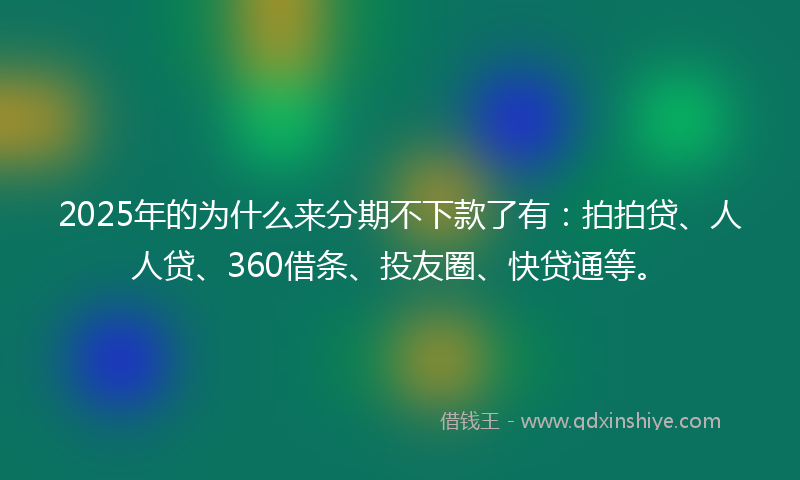 2025年的为什么来分期不下款了有：拍拍贷、人人贷、360借条、投友圈、快贷通等。